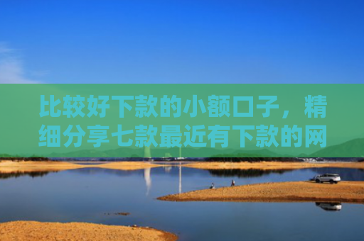 比较好下款的小额口子，精细分享七款最近有下款的网贷口子吗