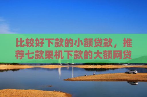 比较好下款的小额贷款，推荐七款果机下款的大额网贷口子