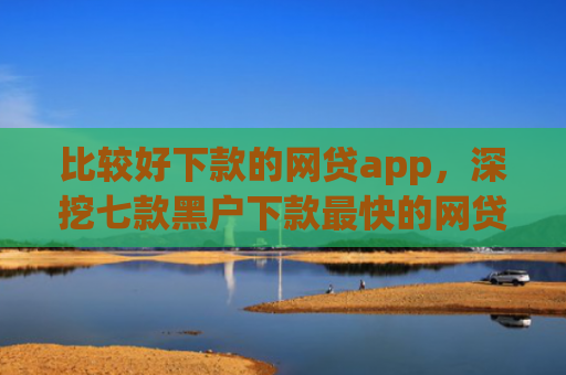 比较好下款的网贷app，深挖七款黑户下款最快的网贷口子