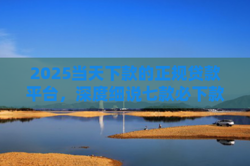 2025当天下款的正规贷款平台，深度细说七款必下款的网贷口子网贷