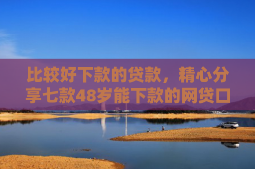 比较好下款的贷款，精心分享七款48岁能下款的网贷口子