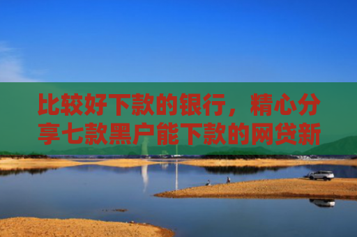 比较好下款的银行，精心分享七款黑户能下款的网贷新口子