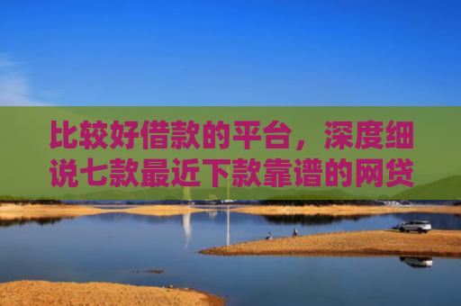 比较好借款的平台，深度细说七款最近下款靠谱的网贷口子