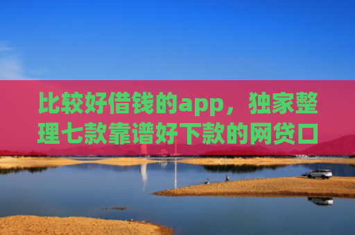 比较好借钱的app，独家整理七款靠谱好下款的网贷口子