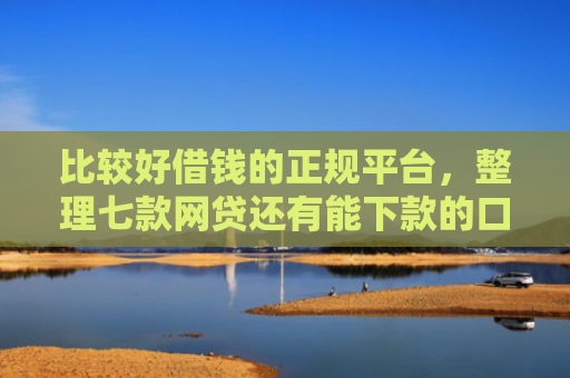 比较好借钱的正规平台，整理七款网贷还有能下款的口子吗