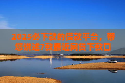 2025必下款的借款平台，带您讲述7款最近网贷下款口子
