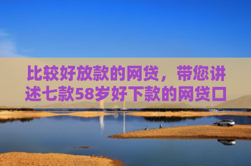 比较好放款的网贷，带您讲述七款58岁好下款的网贷口子