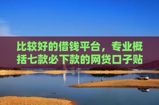 比较好的借钱平台，专业概括七款必下款的网贷口子贴吧