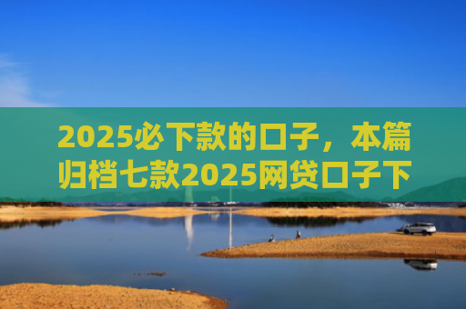 2025必下款的口子，本篇归档七款2025网贷口子下款