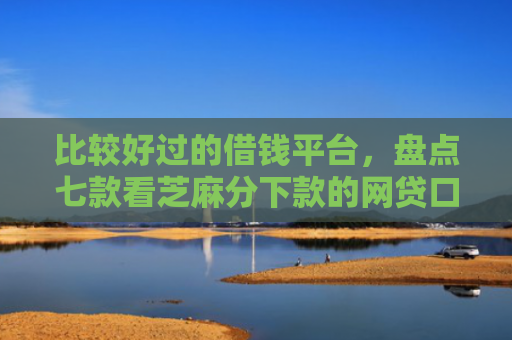 比较好过的借钱平台，盘点七款看芝麻分下款的网贷口子