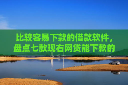 比较容易下款的借款软件，盘点七款现右网贷能下款的口子