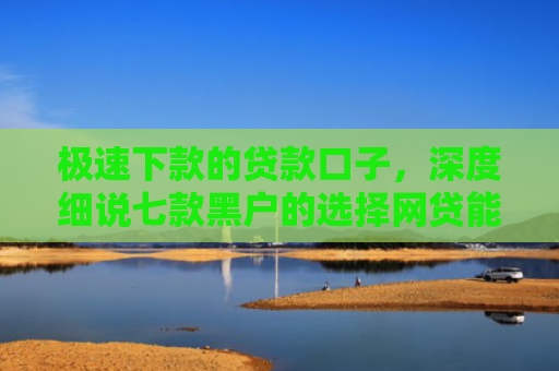 极速下款的贷款口子，深度细说七款黑户的选择网贷能下款吗