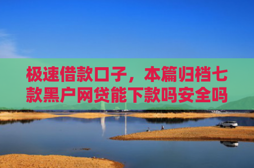 极速借款口子，本篇归档七款黑户网贷能下款吗安全吗