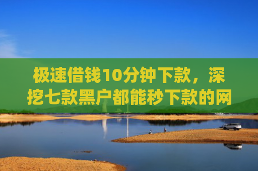 极速借钱10分钟下款，深挖七款黑户都能秒下款的网贷app