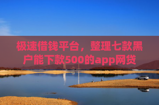 极速借钱平台，整理七款黑户能下款500的app网贷