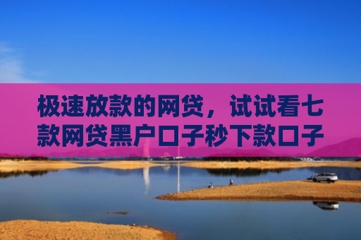 极速放款的网贷，试试看七款网贷黑户口子秒下款口子