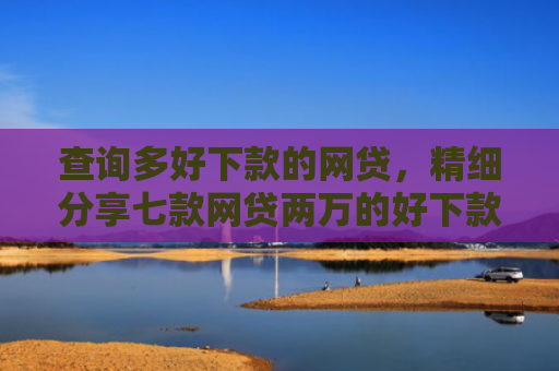 查询多好下款的网贷，精细分享七款网贷两万的好下款的口子