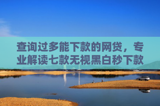 查询过多能下款的网贷，专业解读七款无视黑白秒下款的网贷7天口子