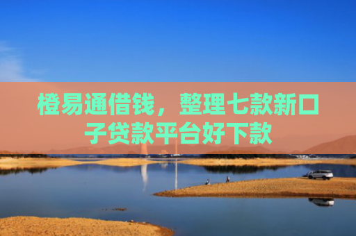 橙易通借钱，整理七款新口子贷款平台好下款