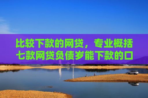 比较下款的网贷，专业概括七款网贷负债岁能下款的口子