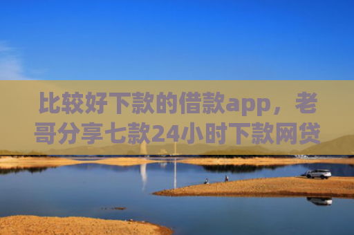 比较好下款的借款app，老哥分享七款24小时下款网贷口子