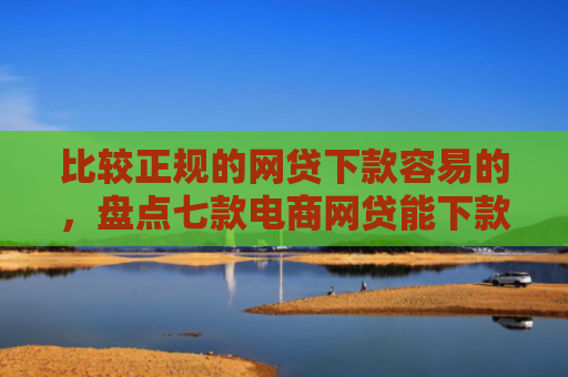 比较正规的网贷下款容易的，盘点七款电商网贷能下款的口子