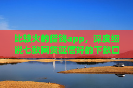 比较火的借钱app，深度细说七款网贷征信好的下款口子