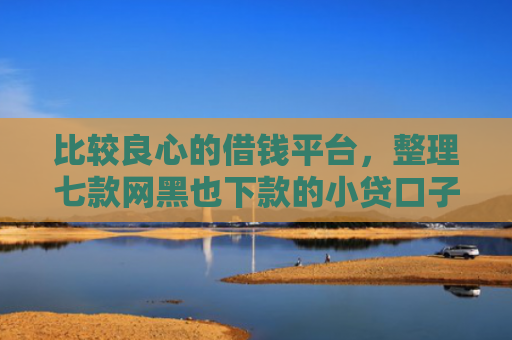 比较良心的借钱平台，整理七款网黑也下款的小贷口子