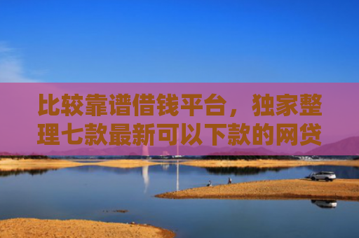 比较靠谱借钱平台，独家整理七款最新可以下款的网贷口子