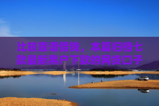 比较靠谱借钱，本篇归档七款最新黑户下款的网贷口子