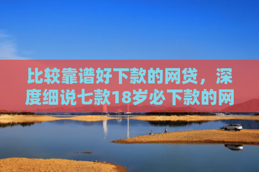 比较靠谱好下款的网贷，深度细说七款18岁必下款的网贷口子