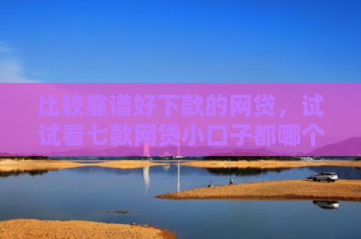 比较靠谱好下款的网贷，试试看七款网贷小口子都哪个好下款