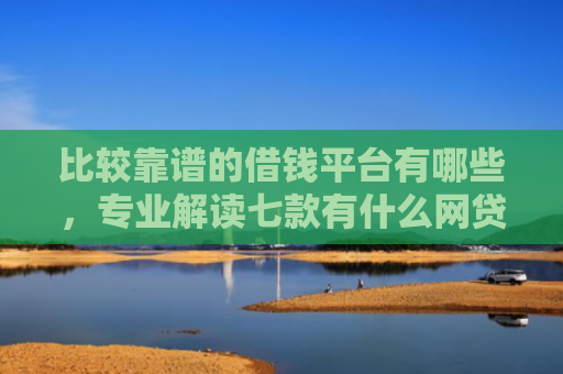 比较靠谱的借钱平台有哪些，专业解读七款有什么网贷口子可以下款