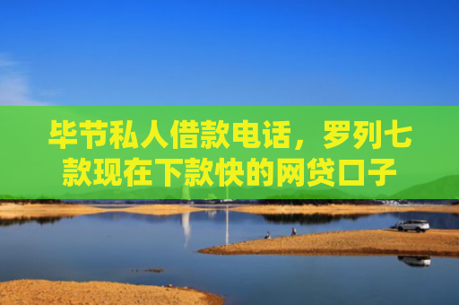 毕节私人借款电话，罗列七款现在下款快的网贷口子