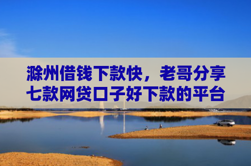 滁州借钱下款快，老哥分享七款网贷口子好下款的平台