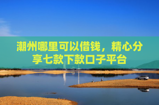 潮州哪里可以借钱，精心分享七款下款口子平台