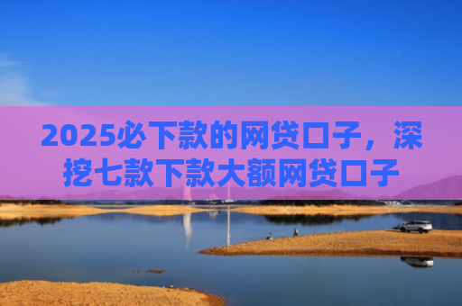 2025必下款的网贷口子，深挖七款下款大额网贷口子