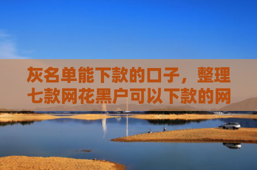 灰名单能下款的口子，整理七款网花黑户可以下款的网贷