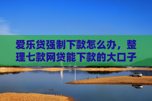 爱乐贷强制下款怎么办，整理七款网贷能下款的大口子