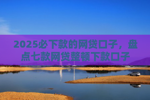 2025必下款的网贷口子，盘点七款网贷整顿下款口子