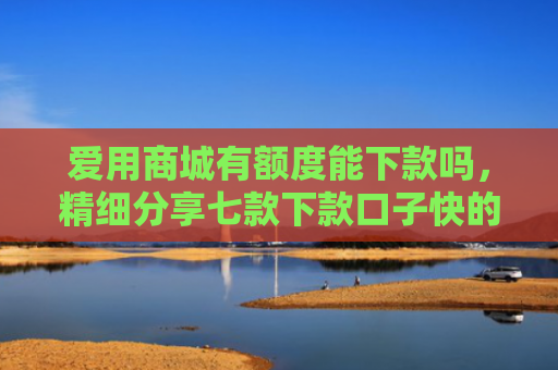 爱用商城有额度能下款吗，精细分享七款下款口子快的网贷平台