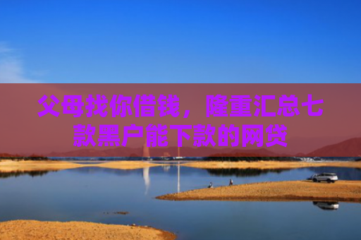 父母找你借钱，隆重汇总七款黑户能下款的网贷
