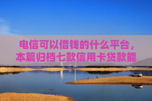 电信可以借钱的什么平台，本篇归档七款信用卡贷款能下款的口子