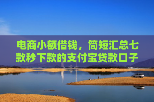 电商小额借钱，简短汇总七款秒下款的支付宝贷款口子