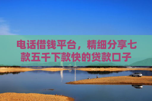 电话借钱平台，精细分享七款五千下款快的贷款口子