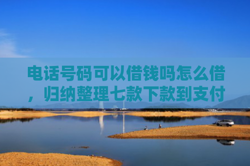 电话号码可以借钱吗怎么借，归纳整理七款下款到支付宝贷款口子
