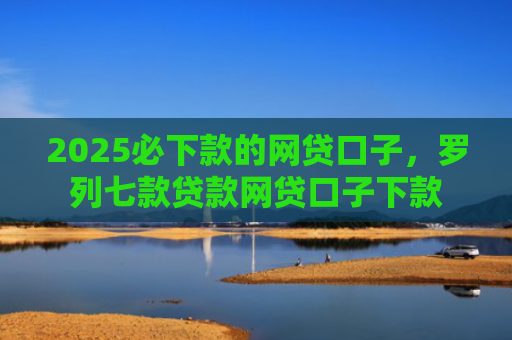 2025必下款的网贷口子，罗列七款贷款网贷口子下款