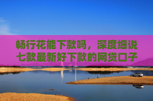 畅行花能下款吗，深度细说七款最新好下款的网贷口子是真的吗吗