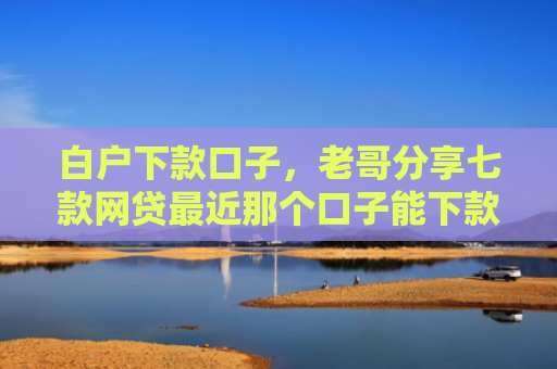 白户下款口子，老哥分享七款网贷最近那个口子能下款