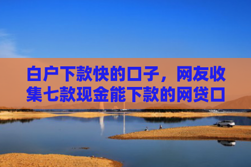 白户下款快的口子，网友收集七款现金能下款的网贷口子